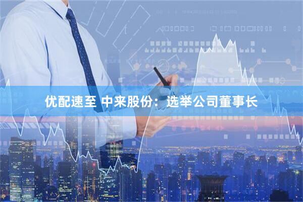 优配速至 中来股份：选举公司董事长