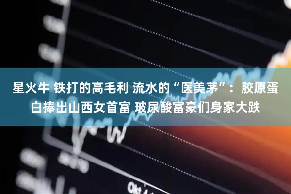 星火牛 铁打的高毛利 流水的“医美茅”：胶原蛋白捧出山西女首富 玻尿酸富豪们身家大跌