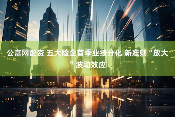 公富网配资 五大险企首季业绩分化 新准则“放大”波动效应