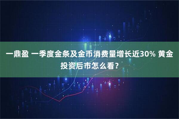 一鼎盈 一季度金条及金币消费量增长近30% 黄金投资后市怎么看？