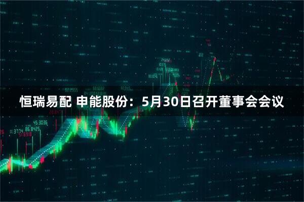恒瑞易配 申能股份：5月30日召开董事会会议