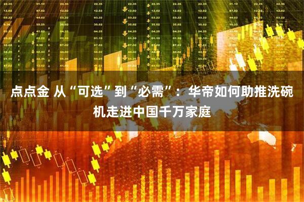 点点金 从“可选”到“必需”：华帝如何助推洗碗机走进中国千万家庭